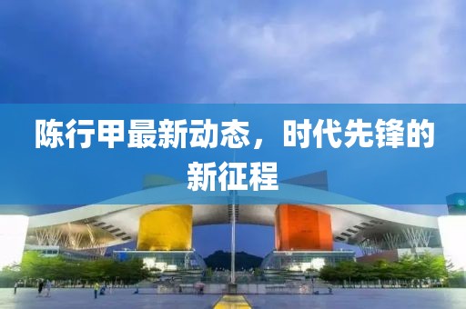 陈行甲最新动态，时代先锋的新征程