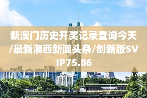 新澳门历史开奖记录查询今天/最新湘西新闻头条/创新版SVIP75.86