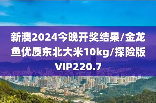 新澳2024今晚开奖结果/金龙鱼优质东北大米10kg/探险版VIP220.7
