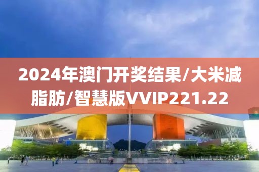 2024年澳门开奖结果/大米减脂肪/智慧版VVIP221.22