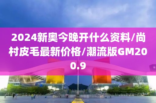 2024新奥今晚开什么资料/尚村皮毛最新价格/潮流版GM200.9