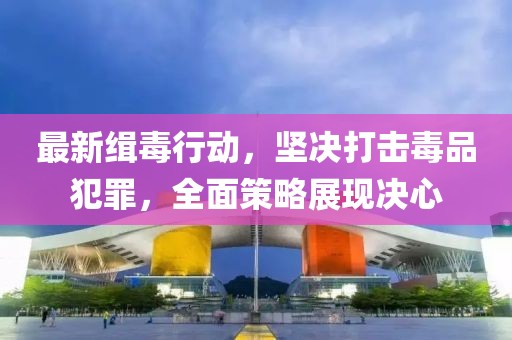 最新缉毒行动，坚决打击毒品犯罪，全面策略展现决心