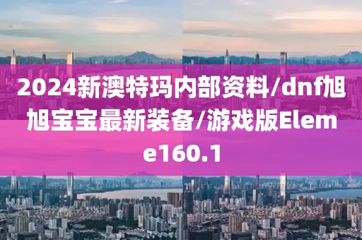 2024新澳特玛内部资料/dnf旭旭宝宝最新装备/游戏版Eleme160.1