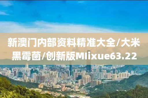新澳门内部资料精准大全/大米黑霉菌/创新版MIixue63.22