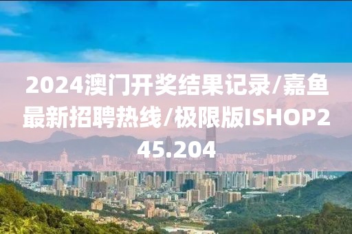 2024澳门开奖结果记录/嘉鱼最新招聘热线/极限版ISHOP245.204