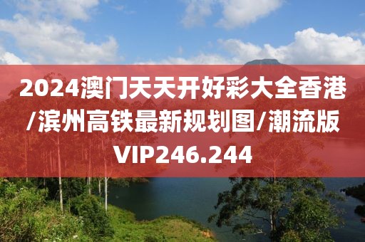 2024澳门天天开好彩大全香港/滨州高铁最新规划图/潮流版VIP246.244