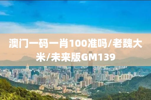 澳门一码一肖100准吗/老魏大米/未来版GM139