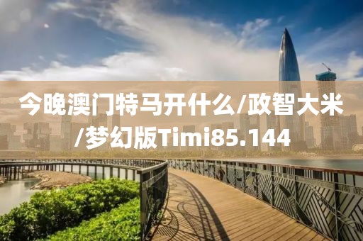 今晚澳门特马开什么/政智大米/梦幻版Timi85.144