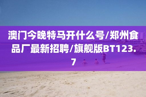 澳门今晚特马开什么号/郑州食品厂最新招聘/旗舰版BT123.7