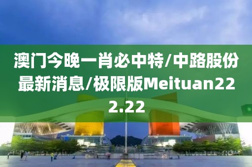 澳门今晚一肖必中特/中路股份最新消息/极限版Meituan222.22