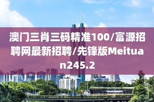 澳门三肖三码精准100/富源招聘网最新招聘/先锋版Meituan245.2