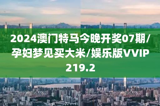2024澳门特马今晚开奖07期/孕妇梦见买大米/娱乐版VVIP219.2