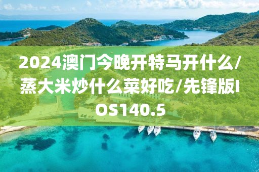 2024澳门今晚开特马开什么/蒸大米炒什么菜好吃/先锋版IOS140.5