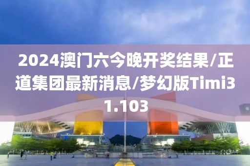 2024澳门六今晚开奖结果/正道集团最新消息/梦幻版Timi31.103