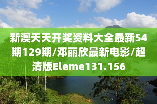 新澳天天开奖资料大全最新54期129期/邓丽欣最新电影/超清版Eleme131.156