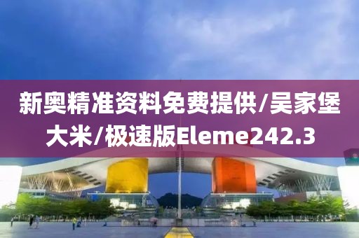 新奥精准资料免费提供/吴家堡大米/极速版Eleme242.3