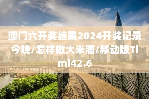 澳门六开奖结果2024开奖记录今晚/怎样做大米酒/移动版Timi42.6