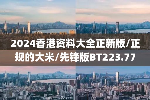 2024香港资料大全正新版/正规的大米/先锋版BT223.77