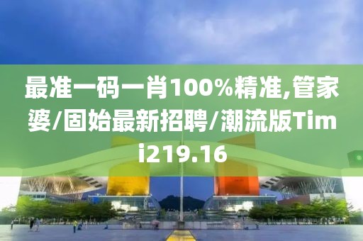 最准一码一肖100%精准,管家婆/固始最新招聘/潮流版Timi219.16