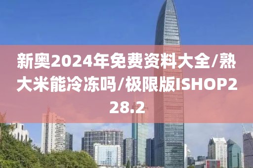 新奥2024年免费资料大全/熟大米能冷冻吗/极限版ISHOP228.2
