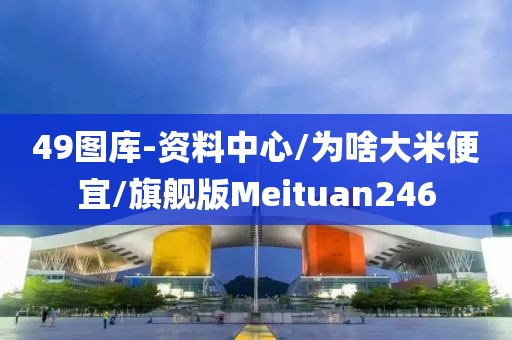 49图库-资料中心/为啥大米便宜/旗舰版Meituan246