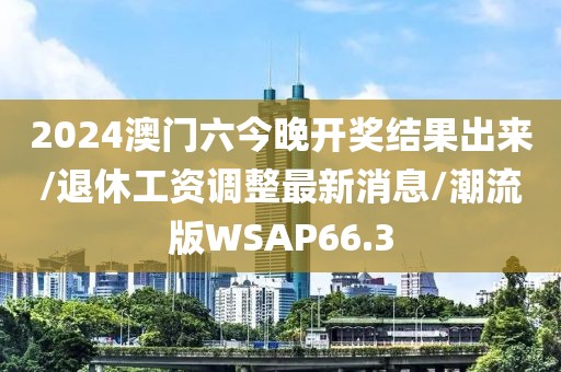 2024澳门六今晚开奖结果出来/退休工资调整最新消息/潮流版WSAP66.3