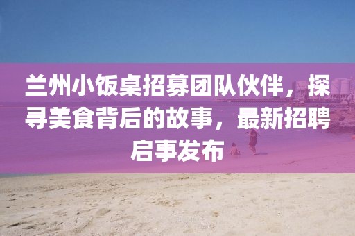 兰州小饭桌招募团队伙伴，探寻美食背后的故事，最新招聘启事发布