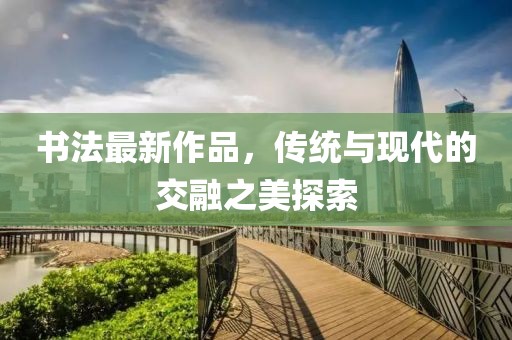 书法最新作品，传统与现代的交融之美探索