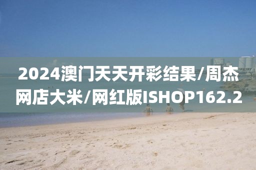 2024澳门天天开彩结果/周杰网店大米/网红版ISHOP162.2