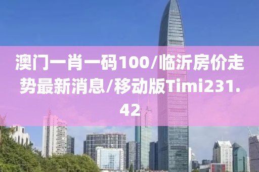 澳门一肖一码100/临沂房价走势最新消息/移动版Timi231.42