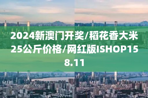 2024新澳门开奖/稻花香大米25公斤价格/网红版ISHOP158.11