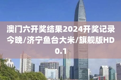 澳门六开奖结果2024开奖记录今晚/济宁鱼台大米/旗舰版HD0.1