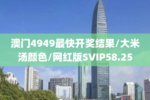 澳门4949最快开奖结果/大米汤颜色/网红版SVIP58.25