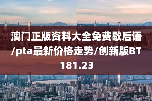 澳门正版资料大全免费歇后语/pta最新价格走势/创新版BT181.23