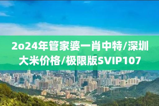 2o24年管家婆一肖中特/深圳大米价格/极限版SVIP107