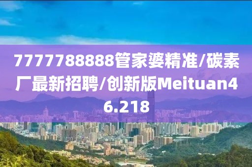 7777788888管家婆精准/碳素厂最新招聘/创新版Meituan46.218
