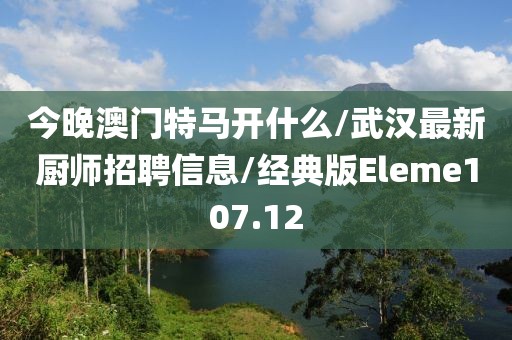 今晚澳门特马开什么/武汉最新厨师招聘信息/经典版Eleme107.12