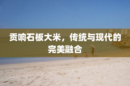 贡响石板大米，传统与现代的完美融合