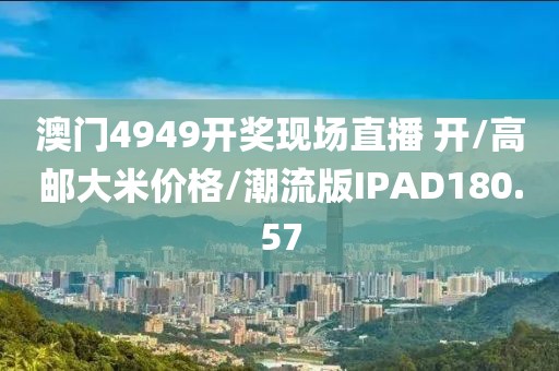 澳门4949开奖现场直播 开/高邮大米价格/潮流版IPAD180.57