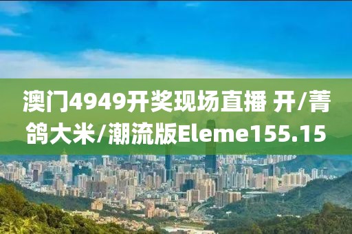 澳门4949开奖现场直播 开/菁鸽大米/潮流版Eleme155.15