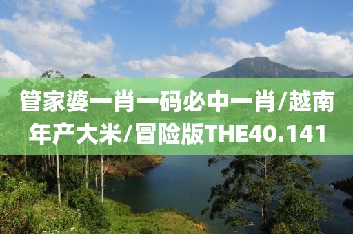 管家婆一肖一码必中一肖/越南年产大米/冒险版THE40.141