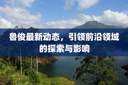鲁俊最新动态，引领前沿领域的探索与影响