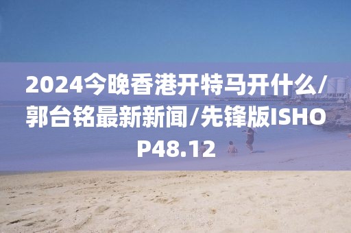 2024今晚香港开特马开什么/郭台铭最新新闻/先锋版ISHOP48.12