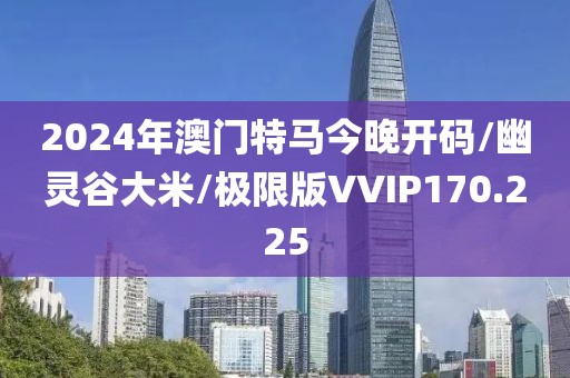 2024年澳门特马今晚开码/幽灵谷大米/极限版VVIP170.225