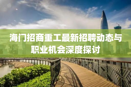 海门招商重工最新招聘动态与职业机会深度探讨