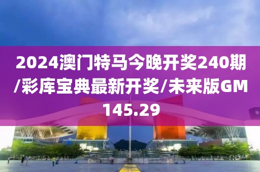 2024澳门特马今晚开奖240期/彩库宝典最新开奖/未来版GM145.29