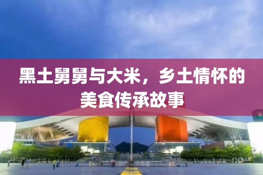 黑土舅舅与大米，乡土情怀的美食传承故事
