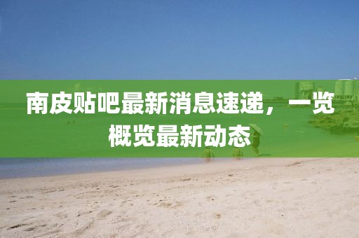 南皮贴吧最新消息速递，一览概览最新动态