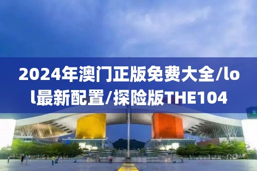 2024年澳门正版免费大全/lol最新配置/探险版THE104