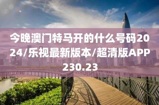 今晚澳门特马开的什么号码2024/乐视最新版本/超清版APP230.23